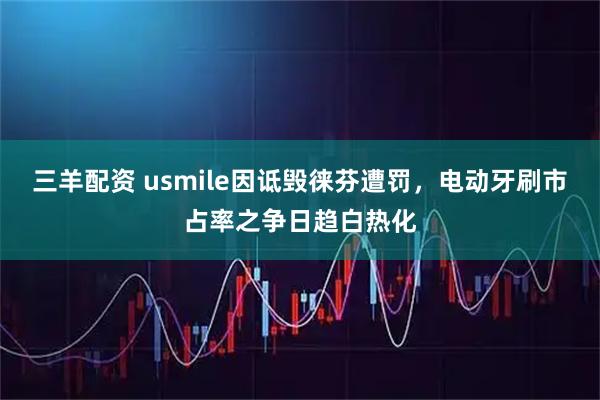 三羊配资 usmile因诋毁徕芬遭罚，电动牙刷市占率之争日趋白热化