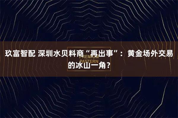 玖富智配 深圳水贝料商“再出事”：黄金场外交易的冰山一角？