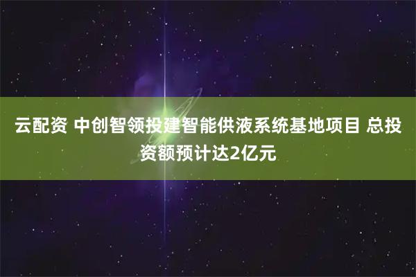 云配资 中创智领投建智能供液系统基地项目 总投资额预计达2亿元