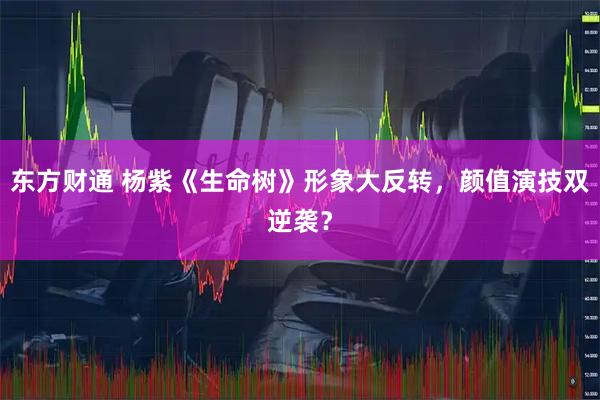 东方财通 杨紫《生命树》形象大反转，颜值演技双逆袭？