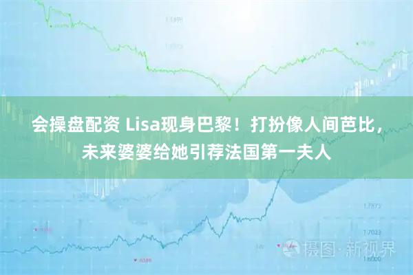 会操盘配资 Lisa现身巴黎！打扮像人间芭比，未来婆婆给她引荐法国第一夫人