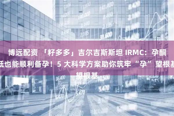 博远配资 「籽多多」吉尔吉斯斯坦 IRMC：孕酮低也能顺利备孕！5 大科学方案助你筑牢 “孕” 望根基