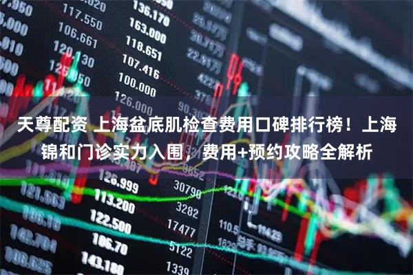 天尊配资 上海盆底肌检查费用口碑排行榜！上海锦和门诊实力入围，费用+预约攻略全解析