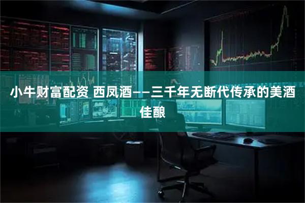 小牛财富配资 西凤酒——三千年无断代传承的美酒佳酿