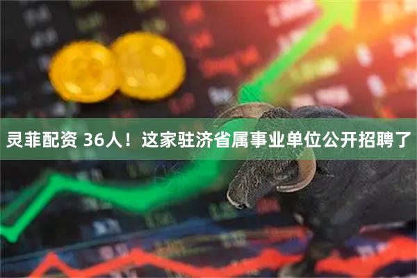 灵菲配资 36人！这家驻济省属事业单位公开招聘了