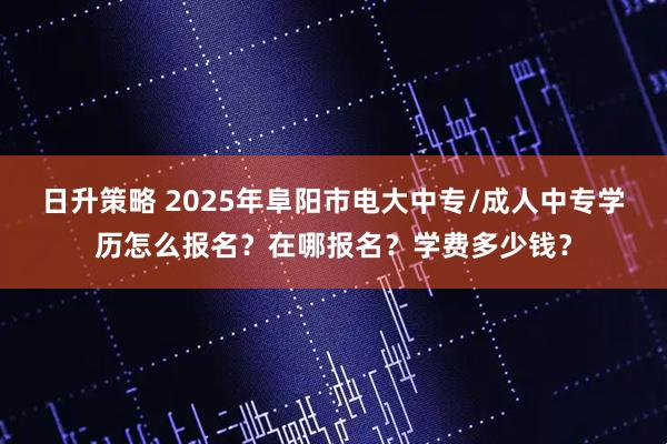 日升策略 2025年阜阳市电大中专/成人中专学历怎么报名？在哪报名？学费多少钱？
