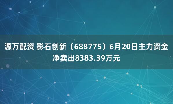 源万配资 影石创新（688775）6月20日主力资金净卖出8383.39万元