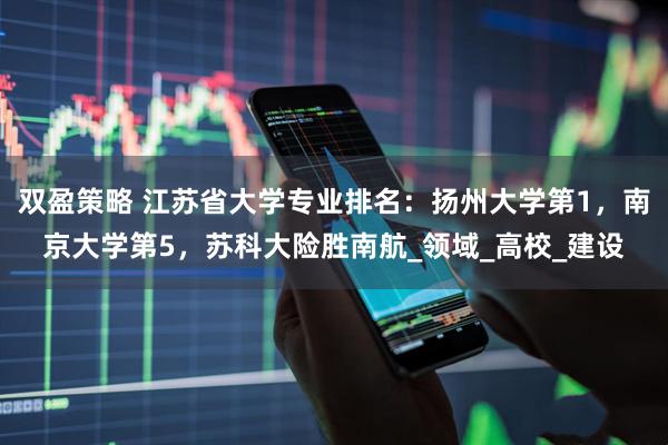 双盈策略 江苏省大学专业排名：扬州大学第1，南京大学第5，苏科大险胜南航_领域_高校_建设