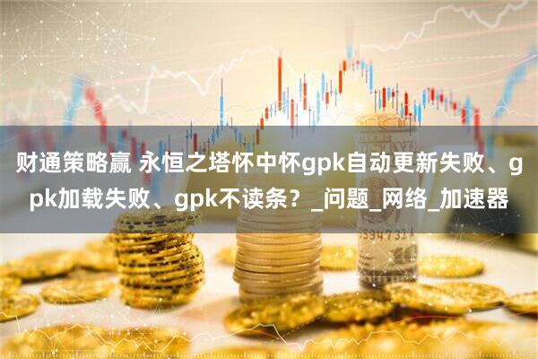 财通策略赢 永恒之塔怀中怀gpk自动更新失败、gpk加载失败、gpk不读条？_问题_网络_加速器