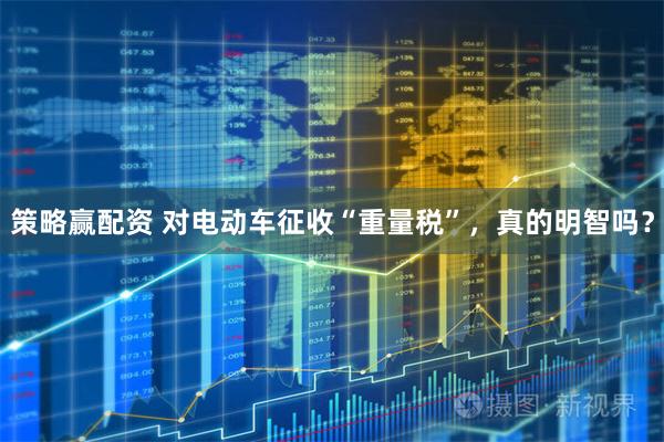 策略赢配资 对电动车征收“重量税”，真的明智吗？