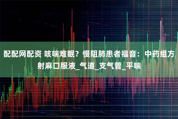 配配网配资 咳喘难眠？慢阻肺患者福音：中药组方射麻口服液_气道_支气管_平喘